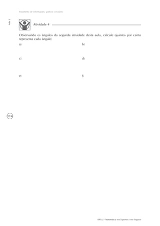 114
Tratamento de informações: gráficos circulares
Aula2
AAA 2 - Matemática nos Esportes e nos Seguros
Observando os ângulos da segunda atividade desta aula, calcule quantos por cento
representa cada ângulo:
Atividade 4
b)a)
c) d)
e) f)
 