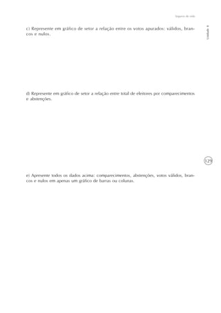 129
Seguros de vida
Unidade8
c) Represente em gráfico de setor a relação entre os votos apurados: válidos, bran-
cos e nulos.
d) Represente em gráfico de setor a relação entre total de eleitores por comparecimentos
e abstenções.
e) Apresente todos os dados acima: comparecimentos, abstenções, votos válidos, bran-
cos e nulos em apenas um gráfico de barras ou colunas.
 