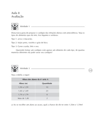 135
Aula 8
Avaliação
Dona Lúcia gosta de preparar o cardápio das refeições diárias com antecedência. Veja os
tipos de alimentos que ela tem, fora legumes e verduras:
Tipo 1: arroz e macarrão.
Tipo 2: feijão preto, roxinho e grão de bico.
Tipo 3: Carne cozida, bife e ovo.
Querendo formar um cardápio com apenas um alimento de cada tipo, de quantas
maneiras diferentes ela pode variar seu cardápio?
Atividade 1
Veja a tabela a seguir:
Atividade 2
Altura (m)
1,50 a 1,59
1,60 a 1,69
1,70 a 1,79
Mais de 1,80
Altura dos alunos da 6a
série A
Quantidade
10
23
8
2
a) Ao se escolher um aluno ao acaso, qual a chance de ele ter entre 1,50m e 1,59m?
 