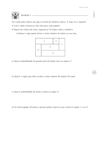 137
Seguros de vida
Unidade8
Foi criado pelos alunos um jogo na forma do tabuleiro abaixo. A regra era a seguinte:
• Com o dado sorteava-se uma área para cada jogador.
• Depois do sorteio das áreas, jogavam-se 50 feijões sobre o tabuleiro.
Ganhava o jogo quem tivesse o maior número de feijões na sua área.
Atividade 3
a) Qual a probabilidade da grande parte de feijões estar na região 2?
b) Qual é a região que deve receber o maio número de feijões? Por quê?
c) Qual a probabilidade de feijões cairem na região 1?
d) Se forem jogadas 40 pedras, quantas pedras espera-se que caiam na região 1 e na 2?
1 2
3
5
4
6
 