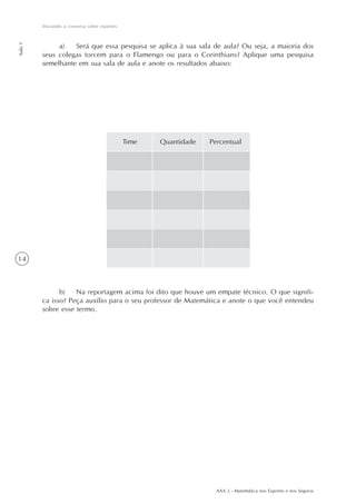 AAA 2 - Matemática nos Esportes e nos Seguros
14
Iniciando a conversa sobre esportes
Aula1
a) Será que essa pesquisa se aplica à sua sala de aula? Ou seja, a maioria dos
seus colegas torcem para o Flamengo ou para o Corinthians? Aplique uma pesquisa
semelhante em sua sala de aula e anote os resultados abaixo:
b) Na reportagem acima foi dito que houve um empate técnico. O que signifi-
ca isso? Peça auxílio para o seu professor de Matemática e anote o que você entendeu
sobre esse termo.
Time Quantidade Percentual
 