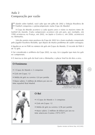 15
alando sobre futebol, você sabe que em julho de 2002 a Seleção Brasileira de
Futebol conquistou o pentacampeonato numa Copa do Mundo?
A Copa do Mundo acontece a cada quatro anos e reúne os maiores times de
futebol do mundo. Cada campeonato acontece em um país; por exemplo, em
1998 aconteceu na França, em 2002, no Japão e Coréia e, em 2006, acontecerá
na Alemanha.
Um dos pontos mais positivos da Copa de 2002 foi o bom resultado conquistado
pelo jogador brasileiro Ronaldo, que depois de muitos problemas de saúde conseguiu:
• Igualar-se ao rei Pelé no número de gols em Copas do Mundo. O recorde de Pelé é
de 12 gols.
• Ser considerado o artilheiro da Copa 2002, ou seja, foi o jogador que mais fez gols
no campeonato.
• E marcou os dois gols da final com a Alemanha; o placar final foi de dois a zero.
Aula 2
Comparação por razão
• 3 Copas do Mundo e 2 conquistas
• Gols em Copas: 12
• Média de gols na carreira: 0,8 por partida
• Maior salário: 5 milhões de dólares por ano no
time espanhol Real Madrid
O Fenômeno
Ronaldinho comemora um gol
na Copa de 2002: volta por cima
HirokiGomi/MainichiShimbun/AP
• 4 Copas do Mundo e 3 conquistas
• Gols em Copas: 12
• Média de gols na carreira: 0,96 por partida
• Maior salário: 2 milhões de dólares por ano no
time americano Cosmos (1975-1977)
O Rei
Quadros retirados da Revista Veja, 04/12/2002.
 