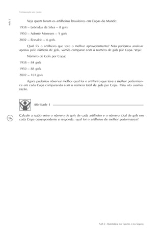 AAA 2 - Matemática nos Esportes e nos Seguros
16
Comparação por razão
Aula2
Veja quem foram os artilheiros brasileiros em Copas do Mundo:
1938 – Leônidas da Silva – 8 gols
1950 – Ademir Menezes – 9 gols
2002 – Ronaldo – 6 gols.
Qual foi o artilheiro que teve o melhor aproveitamento? Não podemos analisar
apenas pelo número de gols, vamos comparar com o número de gols por Copa. Veja:
Número de Gols por Copa:
1938 – 84 gols
1950 – 88 gols
2002 – 161 gols
Agora podemos observar melhor qual foi o artilheiro que teve a melhor performan-
ce em cada Copa comparando com o número total de gols por Copa. Para isto usamos
razão.
Calcule a razão entre o número de gols de cada artilheiro e o número total de gols em
cada Copa correspondente e responda: qual foi o artilheiro de melhor performance?
Atividade 1
 