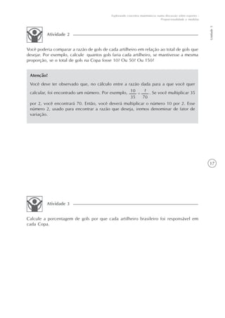 17
Unidade5
Explorando conceitos matemáticos numa discussão sobre esportes -
Proporcionalidade e medidas
Você poderia comparar a razão de gols de cada artilheiro em relação ao total de gols que
desejar. Por exemplo, calcule quantos gols faria cada artilheiro, se mantivesse a mesma
proporção, se o total de gols na Copa fosse 10? Ou 50? Ou 150?
Atividade 2
Atenção!
Você deve ter observado que, no cálculo entre a razão dada para a que você quer
calcular, foi encontrado um número. Por exemplo, . Se você multiplicar 35
por 2, você encontrará 70. Então, você deverá multiplicar o número 10 por 2. Esse
número 2, usado para encontrar a razão que deseja, iremos denominar de fator de
variação.
Calcule a porcentagem de gols por que cada artilheiro brasileiro foi responsável em
cada Copa.
Atividade 3
 