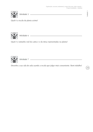 19
Unidade5
Explorando conceitos matemáticos numa discussão sobre esportes -
Proporcionalidade e medidas
Qual é a escala da planta acima?
Atividade 5
Qual é o tamanho real da cama e o da mesa representadas na planta?
Atividade 6
Desenhe a sua sala de aula usando a escala que julgar mais conveniente. Bom trabalho!
Atividade 7
 