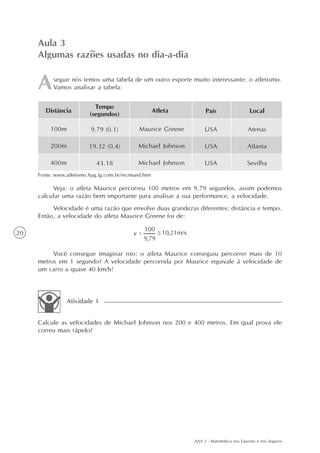 AAA 2 - Matemática nos Esportes e nos Seguros
20
seguir nós temos uma tabela de um outro esporte muito interessante: o atletismo.
Vamos analisar a tabela:
Aula 3
Algumas razões usadas no dia-a-dia
Veja: o atleta Maurice percorreu 100 metros em 9,79 segundos, assim podemos
calcular uma razão bem importante para analisar a sua performance, a velocidade.
Velocidade é uma razão que envolve duas grandezas diferentes: distância e tempo.
Então, a velocidade do atleta Maurice Greene foi de:
Você consegue imaginar isto: o atleta Maurice conseguiu percorrer mais de 10
metros em 1 segundo? A velocidade percorrida por Maurice equivale à velocidade de
um carro a quase 40 km/h!
Calcule as velocidades de Michael Johnson nos 200 e 400 metros. Em qual prova ele
correu mais rápido?
Atividade 1
Distância
100m
200m
400m
Tempo
(segundos)
9.79 (0.1)
19.32 (0.4)
43.18
Atleta
Maurice Greene
Michael Johnson
Michael Johnson
País
USA
USA
USA
Local
Atenas
Atlanta
Sevilha
Fonte: www.atletismo.hpg.ig.com.br/recmund.htm
 