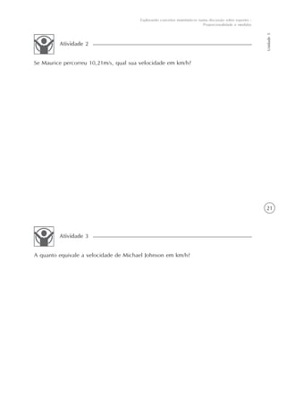 21
Unidade5
Explorando conceitos matemáticos numa discussão sobre esportes -
Proporcionalidade e medidas
Se Maurice percorreu 10,21m/s, qual sua velocidade em km/h?
Atividade 2
A quanto equivale a velocidade de Michael Johnson em km/h?
Atividade 3
 