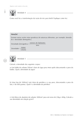 AAA 2 - Matemática nos Esportes e nos Seguros
22
Algumas razões usadas no dia-a-dia
Aula3
Como você fez a transformação da razão de m/s para km/h? Explique como fez:
Atividade 4
Calcule a densidade dos seguintes corpos:
a) Um balde de volume 500cm3
cheio de água pesa meio quilo (descontando o peso do
balde). Qual a densidade da água?
b) Uma lata de 1000cm3
está cheia de petróleo e o seu peso, descontando o peso da
lata, é de 800 gramas. Qual é a densidade do petróleo?
c) Um bloco de alumínio de volume 3000cm3
pesa em torno de 23kg e 400g. Calcule a
sua densidade em relação g/cm3
?
Atividade 5
Atenção!
Existem outras razões entre grandezas de naturezas diferentes, por exemplo: densida-
de e densidade demográfica.
 