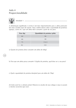 AAA 2 - Matemática nos Esportes e nos Seguros
24
Aula 4
Proporcionalidade
A alimentação equilibrada e correta é um fator importantíssimo para o atleta praticante
dos mais variados tipos de esporte. Veja a tabela abaixo sobre a quantidade de proteínas
(queijos, carnes etc.) que um atleta deve consumir a partir do seu peso.
Atividade 1
Peso (kg)
60
66
75
Quantidade de proteína (g/dia)
90
99
112,5
a) Quanto de proteína deve consumir um atleta de 66kg?
b) Para que um atleta possa consumir 123g/dia de proteína, qual deve ser o seu peso?
c) Qual a quantidade de proteína desejável para um atleta de 70kg?
d) Como você fez o cálculo acima? Observe os cáculos de seus colegas e veja se usaram
o mesmo raciocínio que você.
82 123
 