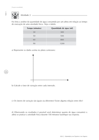 AAA 2 - Matemática nos Esportes e nos Seguros
26
Proporcionalidade
Aula4
Tempo (minutos)
30
50
60
90
Quantidade de água (ml)
300
500
800
1200
a) Represente os dados acima no plano cartesiano:
b) Calcule o fator de variação entre cada intervalo.
c) Os fatores de variação são iguais ou diferentes? Existe alguma relação entre eles?
d) Observando os resultados é possível você determinar quanto de água consumirá o
atleta se praticar a atividade física durante 100 minutos? Justifique sua resposta.
Foi feita a análise da quantidade de água consumida por um atleta em relação ao tempo
de execução de uma atividade física. Veja a tabela:
Atividade 2
 