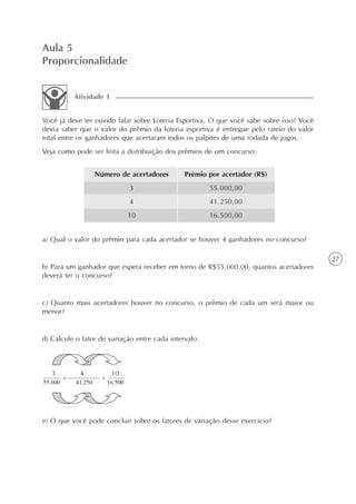27
Aula 5
Proporcionalidade
Você já deve ter ouvido falar sobre Loteria Esportiva. O que você sabe sobre isso? Você
devia saber que o valor do prêmio da loteria esportiva é entregue pelo rateio do valor
total entre os ganhadores que acertaram todos os palpites de uma rodada de jogos.
Veja como pode ser feita a distribuição dos prêmios de um concurso:
Atividade 1
Número de acertadores
3
4
10
Prêmio por acertador (R$)
55.000,00
41.250,00
16.500,00
a) Qual o valor do prêmio para cada acertador se houver 4 ganhadores no concurso?
b) Para um ganhador que espera receber em torno de R$55.000,00, quantos acertadores
deverá ter o concurso?
c) Quanto mais acertadores houver no concurso, o prêmio de cada um será maior ou
menor?
d) Calcule o fator de variação entre cada intervalo.
e) O que você pode concluir sobre os fatores de variação desse exercício?
 