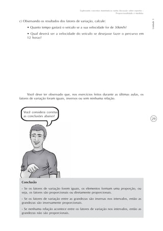 29
Unidade5
Explorando conceitos matemáticos numa discussão sobre esportes -
Proporcionalidade e medidas
c) Observando os resultados dos fatores de variação, calcule:
• Quanto tempo gastará o veículo se a sua velocidade for de 30km/h?
• Qual deverá ser a velocidade do veículo se desejasse fazer o percurso em
12 horas?
Conclusão
- Se os fatores de variação forem iguais, os elementos formam uma proporção, ou
seja, os fatores são proporcionais ou diretamente proporcionais.
- Se os fatores de variação entre as grandezas são inversas nos intervalos, então as
grandezas são inversamente proporcionais.
- Se nenhuma relação acontece entre os fatores de variação nos intervalos, então as
grandezas não são proporcionais.
Você deve ter observado que, nos exercícios feitos durante as últimas aulas, os
fatores de variação foram iguais, inversos ou sem nenhuma relação.
Você considera corretas
as conclusões abaixo?
 