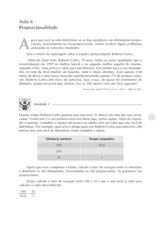 31
gora que você já sabe determinar se as duas grandezas são diretamente propor-
cionais, inversamente ou não-proporcionais, vamos resolver alguns problemas
utilizando os conceitos estudados.
Leia o trecho da reportagem sobre o jogador pentacampeão Roberto Carlos:
“Além do chute forte, Roberto Carlos, 29 anos, exibiu as outras qualidades que o
transformaram em 1997 no melhor lateral e no segundo melhor jogador do mundo,
segundo a Fifa. Uma proeza e tanto para um defensor. Um prêmio para o seu desempe-
nho no time do Real Madrid, da Espanha, onde é titular absoluto. Com apenas 1,68
metro de altura e uma massa muscular superdesenvolvida (apenas 7% de gordura corpo-
ral), Roberto Carlos tem físico de velocista. Suas coxas, de quase 60 centímetros de
diâmetro, propiciam arrancadas mortais. Faz os 100 metros rasos em 10,6 segundos”.
Revista Veja, edição 1758 A, ano 35 – n26 A – julho de 2002.
Aula 6
Proporcionalidade
Quanto tempo Roberto Carlos gastaria para percorrer 35 metros em uma das suas arran-
cadas? Como este é o seu primeiro exercício desse tipo, vamos ajudar. Antes de respon-
der à questão, complete o espaço em branco na tabela com um valor que seja fácil de
determinar. Por exemplo, qual seria o tempo gasto por Roberto Carlos para percorrer 200
metros? Isto seria fácil de determinar. Então complete a tabela.
Atividade 1
Distância (metros)
100
200
35
Tempo (segundos)
10,6
?
Agora que você completou a tabela, calcule o fator de variação entre os intervalos
e determine se são diretamente, inversamente ou não proporcionais. As grandezas são
proporcionais.
Então, calcule o fator de variação entre 100 e 35 e use o que você já sabe para
calcular o valor desconhecido.
 