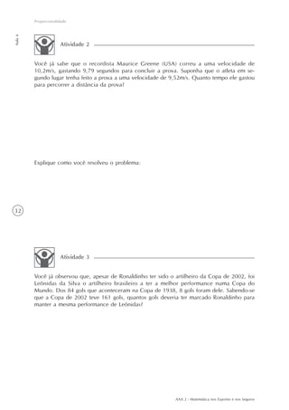 AAA 2 - Matemática nos Esportes e nos Seguros
32
Proporcionalidade
Aula6
Você já sabe que o recordista Maurice Greene (USA) correu a uma velocidade de
10,2m/s, gastando 9,79 segundos para concluir a prova. Suponha que o atleta em se-
gundo lugar tenha feito a prova a uma velocidade de 9,52m/s. Quanto tempo ele gastou
para percorrer a distância da prova?
Explique como você resolveu o problema:
Atividade 2
Você já observou que, apesar de Ronaldinho ter sido o artilheiro da Copa de 2002, foi
Leônidas da Silva o artilheiro brasileiro a ter a melhor performance numa Copa do
Mundo. Dos 84 gols que aconteceram na Copa de 1938, 8 gols foram dele. Sabendo-se
que a Copa de 2002 teve 161 gols, quantos gols deveria ter marcado Ronaldinho para
manter a mesma performance de Leônidas?
Atividade 3
 