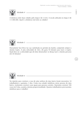 33
Unidade5
Explorando conceitos matemáticos numa discussão sobre esportes -
Proporcionalidade e medidas
A distância entre duas cidades pelo mapa é de 3,5cm. A escala utilizada no mapa é de
1:1.000.000. Qual é a distância real entre as cidades?
Atividade 4
Diariamente Seu Chico faz sua caminhada no período da manhã, cumprindo sempre o
mesmo trajeto. A uma velocidade de 3m/s, ele gasta 50 minutos para fazer o trajeto.
Qual deve ser a velocidade que ele deve desenvolver se deseja fazer o mesmo percurso
em 30 minutos?
Atividade 5
No mutirão para construir a casa de uma senhora do meu bairro foram necessários 10
trabalhadores e gastamos 3 dias. Como essa atitude mobilizou várias pessoas do meu
bairro, resolvemos construir casas iguais para pessoas carentes. Queremos construir 100
casas em 5 dias, usando a mesma proporcionalidade. Quantos trabalhadores precisaremos
mobilizar para o trabalho?
Atividade 6
 