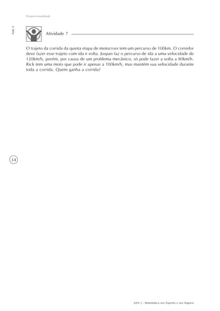 AAA 2 - Matemática nos Esportes e nos Seguros
34
Proporcionalidade
Aula6
O trajeto da corrida da quinta etapa de motocross tem um percurso de 100km. O corredor
deve fazer esse trajeto com ida e volta. Jospan faz o percurso de ida a uma velocidade de
120km/h, porém, por causa de um problema mecânico, só pode fazer a volta a 80km/h.
Rick tem uma moto que pode ir apenas a 100km/h, mas mantém sua velocidade durante
toda a corrida. Quem ganha a corrida?
Atividade 7
 