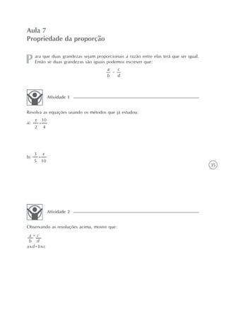 35
ara que duas grandezas sejam proporcionais a razão entre elas terá que ser igual.
Então se duas grandezas são iguais podemos escrever que:
Aula 7
Propriedade da proporção
Resolva as equações usando os métodos que já estudou:
Atividade 1
Observando as resoluções acima, mostre que:
Atividade 2
a)
b)
a = c
b d
axd=bxc
=
x 10
2 4
=
3 x
5 10
 