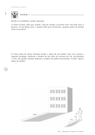 AAA 2 - Matemática nos Esportes e nos Seguros
36
Propriedade da proporção
Aula7
Resolva os problemas usando equações:
a) Dona Cristina sabe que usando 120g de farinha é possível fazer um bolo para 8
pessoas. Se ela deseja fazer o mesmo bolo para 40 pessoas, quantos quilos de farinha
serão necessários?
Atividade 3
b) Uma turma de alunos desejava medir a altura de um prédio. Para isso usaram a
seguinte estratégia: mediram a sombra de um cabo de vassoura de 1m, encontrando
1,15m. No mesmo instante mediram a sombra do prédio encontrando 15,90m. Qual é
altura do prédio?
 
