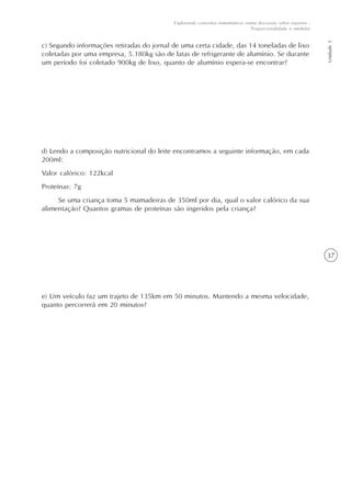 37
Unidade5
Explorando conceitos matemáticos numa discussão sobre esportes -
Proporcionalidade e medidas
c) Segundo informações retiradas do jornal de uma certa cidade, das 14 toneladas de lixo
coletadas por uma empresa, 5.180kg são de latas de refrigerante de alumínio. Se durante
um período foi coletado 900kg de lixo, quanto de alumínio espera-se encontrar?
d) Lendo a composição nutricional do leite encontramos a seguinte informação, em cada
200ml:
Valor calórico: 122kcal
Proteínas: 7g
Se uma criança toma 5 mamadeiras de 350ml por dia, qual o valor calórico da sua
alimentação? Quantos gramas de proteínas são ingeridos pela criança?
e) Um veículo faz um trajeto de 135km em 50 minutos. Mantendo a mesma velocidade,
quanto percorrerá em 20 minutos?
 