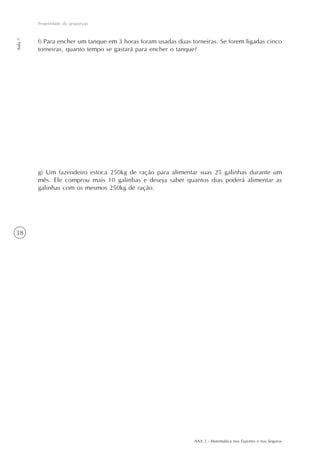 AAA 2 - Matemática nos Esportes e nos Seguros
38
Propriedade da proporção
Aula7
f) Para encher um tanque em 3 horas foram usadas duas torneiras. Se forem ligadas cinco
torneiras, quanto tempo se gastará para encher o tanque?
g) Um fazendeiro estoca 250kg de ração para alimentar suas 25 galinhas durante um
mês. Ele comprou mais 10 galinhas e deseja saber quantos dias poderá alimentar as
galinhas com os mesmos 250kg de ração.
 