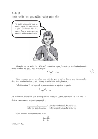 39
Aula 8
Resolução de equação: falsa posição
Em aulas anteriores você re-
solveu equações do primei-
ro grau utilizando três mé-
todos. Vamos agora ver um
método muito interessante.
Os egípcios por volta de 1.600 a.C. resolviam equações usando o método denomi-
nado de falsa posição. Veja o exemplo:
Para começar, vamos escolher uma solução por tentativa. Como uma das parcelas
de x está sendo dividido por 4, vamos escolher um múltiplo de 4.
Substituindo o 8 no lugar de x, encontramos a seguinte resposta:
Você deve ter observado que 8 não pode ser a resposta, pois a resposta foi 10 e não 15.
Assim, montamos a seguinte proporção:
Para o nosso problema temos que:
Então, x = 12.
x = o valor verdadeiro da equação
valor de x da tentativa valor encontrado pela tentativa
= 15
4
x + 1 x
= 10
4
8 + 1 x8
=
x 15
8 10
 
