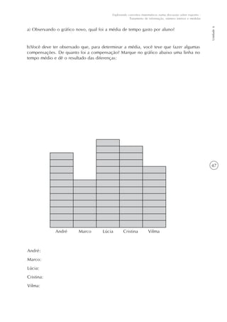 47
Unidade6
Explorando conceitos matemáticos numa discussão sobre esportes -
Tratamento de informação, número inteiros e medidas
a) Observando o gráfico novo, qual foi a média de tempo gasto por aluno?
b)Você deve ter observado que, para determinar a média, você teve que fazer algumas
compensações. De quanto foi a compensação? Marque no gráfico abaixo uma linha no
tempo médio e dê o resultado das diferenças:
André Marco Lúcia Cristina Vilma
André:
Marco:
Lúcia:
Cristina:
Vilma:
 