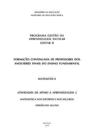 MINISTÉRIO DA EDUCAÇÃO
SECRETARIA DE EDUCAÇÃO BÁSICA
PROGRAMA GESTÃO DA
APRENDIZAGEM ESCOLAR
GESTAR II
FORMAÇÃO CONTINUADA DE PROFESSORES DOS
ANOS/SÉRIES FINAIS DO ENSINO FUNDAMENTAL
MATEMÁTICA
ATIVIDADES DE APOIO À APRENDIZAGEM 2
MATEMÁTICA NOS ESPORTES E NOS SEGUROS
VERSÃO DO ALUNO
BRASÍLIA
2008
 