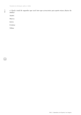 48
Tratamento de informação: gráficos e média
Aula2
AAA 2 - Matemática nos Esportes e nos Seguros
c) Qual o total de segundos que você teve que acrescentar para quem estava abaixo da
média?
André:
Marco:
Lúcia:
Cristina:
Vilma:
 