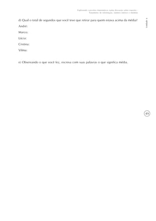 49
Unidade6
Explorando conceitos matemáticos numa discussão sobre esportes -
Tratamento de informação, número inteiros e medidas
d) Qual o total de segundos que você teve que retirar para quem estava acima da média?
André:
Marco:
Lúcia:
Cristina:
Vilma:
e) Observando o que você fez, escreva com suas palavras o que significa média.
 
