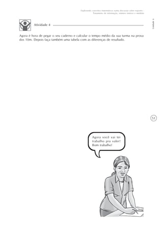 51
Unidade6
Explorando conceitos matemáticos numa discussão sobre esportes -
Tratamento de informação, número inteiros e medidas
Agora é hora de pegar o seu caderno e calcular o tempo médio da sua turma na prova
dos 10m. Depois faça também uma tabela com as diferenças de resultado.
Atividade 4
Agora você vai ter
trabalho pra valer!
Bom trabalho!
 