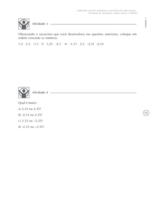 55
Unidade6
Explorando conceitos matemáticos numa discussão sobre esportes -
Tratamento de informação, número inteiros e medidas
Observando o raciocínio que você desenvolveu nas questões anteriores, coloque em
ordem crescente os números:
1,2 2,3 -1,1 0 1,25 -2,1 -4 -1,11 2,5 -2,51 -2,53
Atividade 3
Qual é maior:
a) 2,33 ou 2,35?
b) -2,33 ou 2,35?
c) 2,33 ou –2,35?
d) -2,33 ou –2,35?
Atividade 4
 