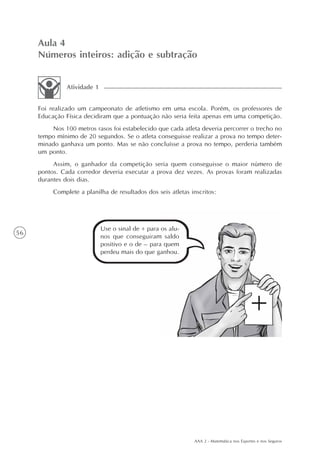 AAA 2 - Matemática nos Esportes e nos Seguros
56
Aula 4
Números inteiros: adição e subtração
Foi realizado um campeonato de atletismo em uma escola. Porém, os professores de
Educação Física decidiram que a pontuação não seria feita apenas em uma competição.
Nos 100 metros rasos foi estabelecido que cada atleta deveria percorrer o trecho no
tempo mínimo de 20 segundos. Se o atleta conseguisse realizar a prova no tempo deter-
minado ganhava um ponto. Mas se não concluísse a prova no tempo, perderia também
um ponto.
Assim, o ganhador da competição seria quem conseguisse o maior número de
pontos. Cada corredor deveria executar a prova dez vezes. As provas foram realizadas
durantes dois dias.
Complete a planilha de resultados dos seis atletas inscritos:
Atividade 1
Use o sinal de + para os alu-
nos que conseguiram saldo
positivo e o de – para quem
perdeu mais do que ganhou.
 