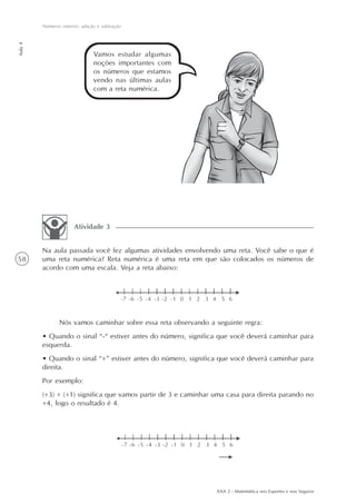 58
Números inteiros: adição e subtração
Aula4
AAA 2 - Matemática nos Esportes e nos Seguros
Vamos estudar algumas
noções importantes com
os números que estamos
vendo nas últimas aulas
com a reta numérica.
Na aula passada você fez algumas atividades envolvendo uma reta. Você sabe o que é
uma reta numérica? Reta numérica é uma reta em que são colocados os números de
acordo com uma escala. Veja a reta abaixo:
Atividade 3
Nós vamos caminhar sobre essa reta observando a seguinte regra:
• Quando o sinal “-“ estiver antes do número, significa que você deverá caminhar para
esquerda.
• Quando o sinal “+” estiver antes do número, significa que você deverá caminhar para
direita.
Por exemplo:
(+3) + (+1) significa que vamos partir de 3 e caminhar uma casa para direita parando no
+4, logo o resultado é 4.
 