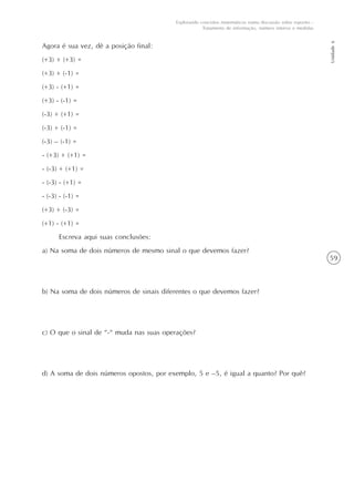59
Unidade6
Explorando conceitos matemáticos numa discussão sobre esportes -
Tratamento de informação, número inteiros e medidas
Agora é sua vez, dê a posição final:
(+3) + (+3) =
(+3) + (-1) =
(+3) - (+1) =
(+3) - (-1) =
(-3) + (+1) =
(-3) + (-1) =
(-3) – (-1) =
- (+3) + (+1) =
- (-3) + (+1) =
- (-3) - (+1) =
- (-3) - (-1) =
(+3) + (-3) =
(+1) - (+1) =
Escreva aqui suas conclusões:
a) Na soma de dois números de mesmo sinal o que devemos fazer?
b) Na soma de dois números de sinais diferentes o que devemos fazer?
c) O que o sinal de “-“ muda nas suas operações?
d) A soma de dois números opostos, por exemplo, 5 e –5, é igual a quanto? Por quê?
 
