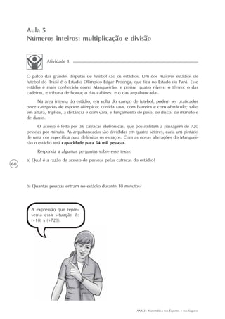AAA 2 - Matemática nos Esportes e nos Seguros
60
Aula 5
Números inteiros: multiplicação e divisão
O palco das grandes disputas de futebol são os estádios. Um dos maiores estádios de
futebol do Brasil é o Estádio Olímpico Edgar Proença, que fica no Estado do Pará. Esse
estádio é mais conhecido como Mangueirão, e possui quatro níveis: o térreo; o das
cadeiras, e tribuna de honra; o das cabines; e o das arquibancadas.
Na área interna do estádio, em volta do campo de futebol, podem ser praticados
onze categorias de esporte olímpico: corrida rasa, com barreira e com obstáculo; salto
em altura, tríplice, a distância e com vara; e lançamento de peso, de disco, de martelo e
de dardo.
O acesso é feito por 36 catracas eletrônicas, que possibilitam a passagem de 720
pessoas por minuto. As arquibancadas são divididas em quatro setores, cada um pintado
de uma cor específica para delimitar os espaços. Com as novas alterações do Manguei-
rão o estádio terá capacidade para 54 mil pessoas.
Responda a algumas perguntas sobre esse texto:
a) Qual é a razão de acesso de pessoas pelas catracas do estádio?
b) Quantas pessoas entram no estádio durante 10 minutos?
Atividade 1
A expressão que repre-
senta essa situação é:
(+10) x (+720).
 