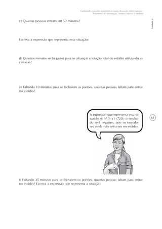 61
Unidade6
Explorando conceitos matemáticos numa discussão sobre esportes -
Tratamento de informação, número inteiros e medidas
c) Quantas pessoas entram em 50 minutos?
Escreva a expressão que representa essa situação:
d) Quantos minutos serão gastos para se alcançar a lotação total do estádio utilizando as
catracas?
e) Faltando 10 minutos para se fecharem os portões, quantas pessoas faltam para entrar
no estádio?
A expressão que representa essa si-
tuação é: (-10) x (+720); o resulta-
do será negativo, pois os torcedo-
res ainda não entraram no estádio.
f) Faltando 25 minutos para se fecharem os portões, quantas pessoas faltam para entrar
no estádio? Escreva a expressão que representa a situação.
 