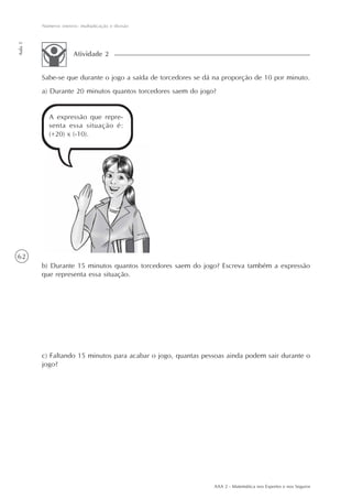 62
Números inteiros: multiplicação e divisão
Aula5
AAA 2 - Matemática nos Esportes e nos Seguros
Sabe-se que durante o jogo a saída de torcedores se dá na proporção de 10 por minuto.
a) Durante 20 minutos quantos torcedores saem do jogo?
Atividade 2
A expressão que repre-
senta essa situação é:
(+20) x (-10).
b) Durante 15 minutos quantos torcedores saem do jogo? Escreva também a expressão
que representa essa situação.
c) Faltando 15 minutos para acabar o jogo, quantas pessoas ainda podem sair durante o
jogo?
 