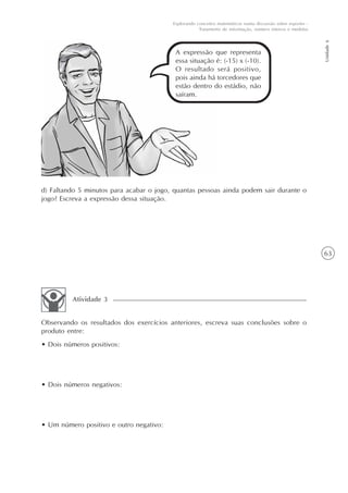 63
Unidade6
Explorando conceitos matemáticos numa discussão sobre esportes -
Tratamento de informação, número inteiros e medidas
A expressão que representa
essa situação é: (-15) x (-10).
O resultado será positivo,
pois ainda há torcedores que
estão dentro do estádio, não
saíram.
d) Faltando 5 minutos para acabar o jogo, quantas pessoas ainda podem sair durante o
jogo? Escreva a expressão dessa situação.
Observando os resultados dos exercícios anteriores, escreva suas conclusões sobre o
produto entre:
• Dois números positivos:
• Dois números negativos:
• Um número positivo e outro negativo:
Atividade 3
 