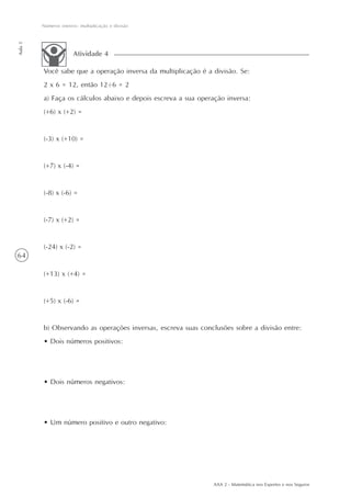 64
Números inteiros: multiplicação e divisão
Aula5
AAA 2 - Matemática nos Esportes e nos Seguros
Você sabe que a operação inversa da multiplicação é a divisão. Se:
2 x 6 = 12, então 12 6 = 2
a) Faça os cálculos abaixo e depois escreva a sua operação inversa:
(+6) x (+2) =
(-3) x (+10) =
(+7) x (-4) =
(-8) x (-6) =
(-7) x (+2) =
(-24) x (-2) =
(+13) x (+4) =
(+5) x (-6) =
b) Observando as operações inversas, escreva suas conclusões sobre a divisão entre:
• Dois números positivos:
• Dois números negativos:
• Um número positivo e outro negativo:
Atividade 4
..
 