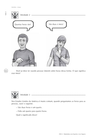 66
Medidas: tempo
Aula6
AAA 2 - Matemática nos Esportes e nos Seguros
Atividade 2
São duas e meia!Quantas horas são?
Você já deve ter ouvido pessoas falarem sobre horas dessa forma. O que significa
esse meia?
Nos Estados Unidos da América é muito comum, quando perguntamos as horas para as
pessoas, ouvir o seguinte:
– São duas horas e um quarto.
– Falta um quarto para quatro horas.
Qual o significado disso?
Atividade 3
 