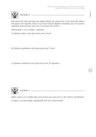 67
Unidade6
Explorando conceitos matemáticos numa discussão sobre esportes -
Tratamento de informação, número inteiros e medidas
Nós vimos em aulas passadas que alguns atletas são capazes de correr quase dez metros
em apenas um segundo. Você e sua turma fizeram algumas atividades para ver quantos
segundos gastavam para percorrer os mesmos dez metros.
Observando o seu resultado, responda:
a) Quantos metros você percorreria em 2 horas?
b) Quantos quilômetros você percorreria em 1 hora?
c) Quantos centímetros você percorreria em 30 segundos?
Atividade 4
Vamos agora usar o tempo que você anotou para percorrer os dez metros caminhando.
a) Qual a sua velocidade caminhando? Em m/s? m/min? km/h?
Atividade 5
 