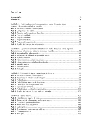 Apresentação..........................................................................................................7
Introdução..........................................................................................................9
Unidade 5: Explorando conceitos matemáticos numa discussão sobre
esportes - Proporcionalidade e medidas ............................................................11
Aula 1: Iniciando a conversa sobre esportes...............................................................13
Aula 2: Comparação por razão................................................................................15
Aula 3: Algumas razões usadas no dia-a-dia...............................................................20
Aula 4: Proporcionalidade.......................................................................................24
Aula 5: Proporcionalidade.......................................................................................27
Aula 6: Proporcionalidade.......................................................................................31
Aula 7: Propriedade da proporção............................................................................35
Aula 8: Resolução de equação: falsa posição.............................................................39
Unidade 6: Explorando conceitos matemáticos numa discussão sobre esportes -
Tratamento de informação, números inteiros e medidas.........................................41
Aula 1: Voltando a falar sobre esportes......................................................................43
Aula 2: Tratamento de informação: gráficos e média....................................................45
Aula 3: Números relativos.......................................................................................52
Aula 4: Números inteiros: adição e subtração.............................................................56
Aula 5: Números inteiros: multiplicação e divisão.......................................................60
Aula 6: Medidas: tempo.........................................................................................65
Aula 7: Medidas: massa..........................................................................................69
Aula 8: Avaliação...................................................................................................73
Unidade 7: A Previdência Social e a mensuração de riscos...........................................77
Aula 1: Iniciando a conversa sobre seguros................................................................79
Aula 2: Tratamento de informação: Contagem............................................................81
Aula 3: Probabilidade.............................................................................................85
Aula 4: Probabilidade por meio de diagramas.............................................................88
Aula 5: Casos específicos de probabilidade................................................................93
Aula 6: Jogos de azar e loteria..................................................................................97
Aula 7: Probabilidade com frações e geometria.........................................................100
Aula 8: Resolução de equações por qualquer método................................................103
Unidade 8: Seguros de vida...................................................................................107
Aula 1: Falando sobre seguros de vida.....................................................................109
Aula 2: Tratamento de informações: gráficos circulares...............................................111
Aula 3: Construindo gráficos circulares....................................................................115
Aula 4: Analisando tabelas e gráficos......................................................................119
Aula 5: Outros gráficos.........................................................................................122
Aula 6: Relacionando vários tipos de gráficos...........................................................127
Aula 7: Gráficos contínuos....................................................................................132
Aula 8: Avaliação.................................................................................................135
Sumário
 