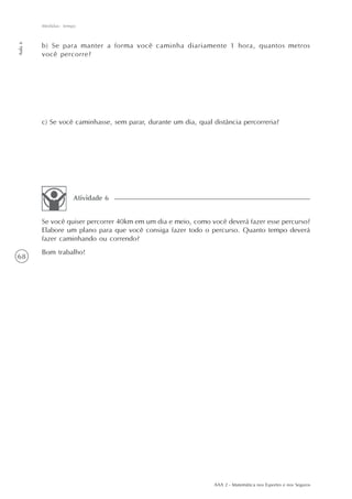 68
Medidas: tempo
Aula6
AAA 2 - Matemática nos Esportes e nos Seguros
b) Se para manter a forma você caminha diariamente 1 hora, quantos metros
você percorre?
c) Se você caminhasse, sem parar, durante um dia, qual distância percorreria?
Se você quiser percorrer 40km em um dia e meio, como você deverá fazer esse percurso?
Elabore um plano para que você consiga fazer todo o percurso. Quanto tempo deverá
fazer caminhando ou correndo?
Bom trabalho!
Atividade 6
 