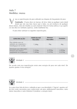 69
eja as especificações do peso utilizado nas disputas de lançamento de peso:
Construção - O peso deve ser maciço, de ferro, latão ou qualquer outro metal
desde que não seja mais macio que o latão, ou um invólucro de qualquer
desses metais, cheio de chumbo ou outro material. Deve ter forma esférica e sua superfí-
cie não deve ter nenhuma aspereza, sendo totalmente lisa.
O peso deve satisfazer às seguintes especificações.
Aula 7
Medidas: massa
De acordo com essa especificação existe uma variação do peso em cada nível. De
quantos gramas é essa variação?
Atividade 1
Se o peso fosse feito de ferro e sabendo-se que a sua densidade é 7,8g/cm3
, quantos cm3
de ferro serão necessários para confeccionar um peso adulto/juvenil masculino, outro
menor masculino e outro feminino? Considerar a variação maior.
Atividade 2
ESPECIFICAÇÃO
Peso mínimo para ser
admitido em competição e
homologação de recordes
Informação para fabricantes:
Variação para fornecer
equipamento de Competição
Adulto/Juvenil
Masculino
7,26kg
7,255kg
7,285kg
Menores
Masculino
5kg
4,995kg
5,025kg
Feminino
4kg
3,995kg
4,025kg
 