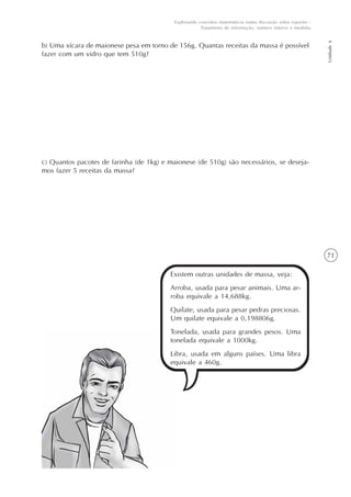71
Unidade6
Explorando conceitos matemáticos numa discussão sobre esportes -
Tratamento de informação, número inteiros e medidas
b) Uma xícara de maionese pesa em torno de 156g. Quantas receitas da massa é possível
fazer com um vidro que tem 510g?
c) Quantos pacotes de farinha (de 1kg) e maionese (de 510g) são necessários, se deseja-
mos fazer 5 receitas da massa?
Existem outras unidades de massa, veja:
Arroba, usada para pesar animais. Uma ar-
roba equivale a 14,688kg.
Quilate, usada para pesar pedras preciosas.
Um quilate equivale a 0,198806g.
Tonelada, usada para grandes pesos. Uma
tonelada equivale a 1000kg.
Libra, usada em alguns países. Uma libra
equivale a 460g.
 