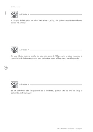 72
Medidas: massa
Aula7
AAA 2 - Matemática nos Esportes e nos Seguros
A cotação do boi gordo em julho/2002 era R$1,40/kg. Por quanto deve ser vendido um
boi de 18 arrobas?
Atividade 6
Se uma fábrica exporta farinha de trigo em sacos de 50kg, como se deve expressar a
quantidade de farinha exportada para países que usam a libra como medida padrão?
Atividade 7
Se um caminhão tem a capacidade de 5 toneladas, quantas latas de tinta de 780g o
caminhão pode carregar?
Atividade 8
 