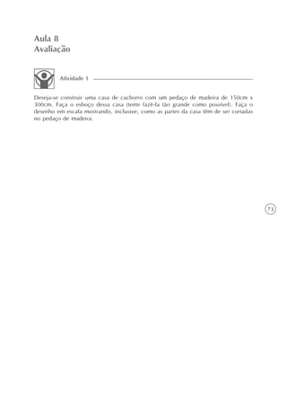 73
Aula 8
Avaliação
Deseja-se construir uma casa de cachorro com um pedaço de madeira de 150cm x
300cm. Faça o esboço dessa casa (tente fazê-la tão grande como possível). Faça o
desenho em escala mostrando, inclusive, como as partes da casa têm de ser cortadas
no pedaço de madeira.
Atividade 1
 