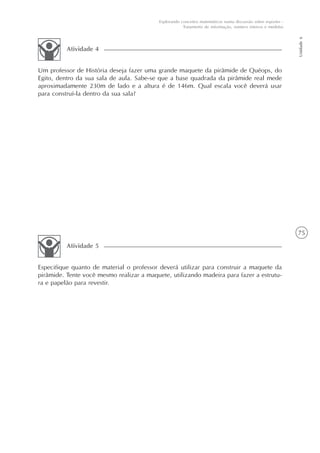 75
Unidade6
Explorando conceitos matemáticos numa discussão sobre esportes -
Tratamento de informação, número inteiros e medidas
Um professor de História deseja fazer uma grande maquete da pirâmide de Quéops, do
Egito, dentro da sua sala de aula. Sabe-se que a base quadrada da pirâmide real mede
aproximadamente 230m de lado e a altura é de 146m. Qual escala você deverá usar
para construí-la dentro da sua sala?
Atividade 4
Especifique quanto de material o professor deverá utilizar para construir a maquete da
pirâmide. Tente você mesmo realizar a maquete, utilizando madeira para fazer a estrutu-
ra e papelão para revestir.
Atividade 5
 