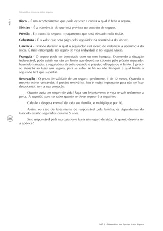 80
Iniciando a conversa sobre seguros
Aula1
AAA 2 - Matemática nos Esportes e nos Seguros
Risco - É um acontecimento que pode ocorrer e contra o qual é feito o seguro.
Sinistro - É a ocorrência do que está previsto no contrato de seguro.
Prêmio - É o custo do seguro, o pagamento que será efetuado pelo titular.
Cobertura - É o valor que será pago pelo segurador na ocorrência do sinistro.
Carência - Período durante o qual o segurador está isento de indenizar a ocorrência do
risco. É mais empregada no seguro de vida individual e no seguro saúde.
Franquia - O seguro pode ser contratado com ou sem franquia. Ocorrendo a situação
indesejável, pode existir ou não um limite que deverá ser coberto pelo próprio segurado;
havendo franquia, a seguradora só entra quando o prejuízo ultrapassou o limite. É preci-
so atenção ao fazer um seguro, para se saber se há ou não franquia e qual limite o
segurado terá que suportar.
Renovação - O prazo de validade de um seguro, geralmente, é de 12 meses. Quando o
mesmo estiver vencendo, é preciso renová-lo. Isso é muito importante para não se ficar
descoberto, sem a sua proteção.
Quanto custa um seguro de vida? Faça um levantamento e veja se vale realmente a
pena. A sugestão para se saber quanto se deve segurar é a seguinte:
Calcule a despesa mensal de toda sua família, e multiplique por 60.
Assim, no caso de falecimento do responsável pela família, os dependentes do
falecido estarão segurados durante 5 anos.
Se o responsável pela sua casa fosse fazer um seguro de vida, de quanto deveria ser
a apólice?
 