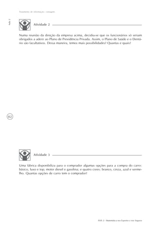 82
Tratamento de informação: contagem
Aula2
AAA 2 - Matemática nos Esportes e nos Seguros
Numa reunião da direção da empresa acima, decidiu-se que os funcionários só seriam
obrigados a aderir ao Plano de Previdência Privada. Assim, o Plano de Saúde e o Dentá-
rio são facultativos. Dessa maneira, temos mais possibilidades? Quantas e quais?
Atividade 2
Uma fábrica disponibiliza para o comprador algumas opções para a compra do carro:
básico, luxo e top; motor diesel e gasolina; e quatro cores: branco, cinza, azul e verme-
lho. Quantas opções de carro tem o comprador?
Atividade 3
 